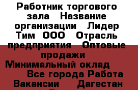 Работник торгового зала › Название организации ­ Лидер Тим, ООО › Отрасль предприятия ­ Оптовые продажи › Минимальный оклад ­ 18 000 - Все города Работа » Вакансии   . Дагестан респ.,Дагестанские Огни г.